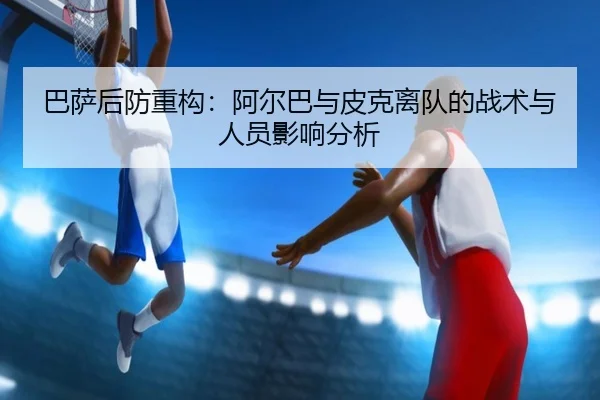 巴萨后防重构：阿尔巴与皮克离队的战术与人员影响分析