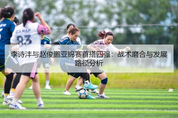 李诗沣与赵俊鹏亚锦赛首搭四强：战术磨合与发展路径分析