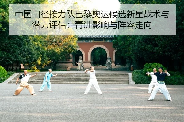 中国田径接力队巴黎奥运候选新星战术与潜力评估：青训影响与阵容走向